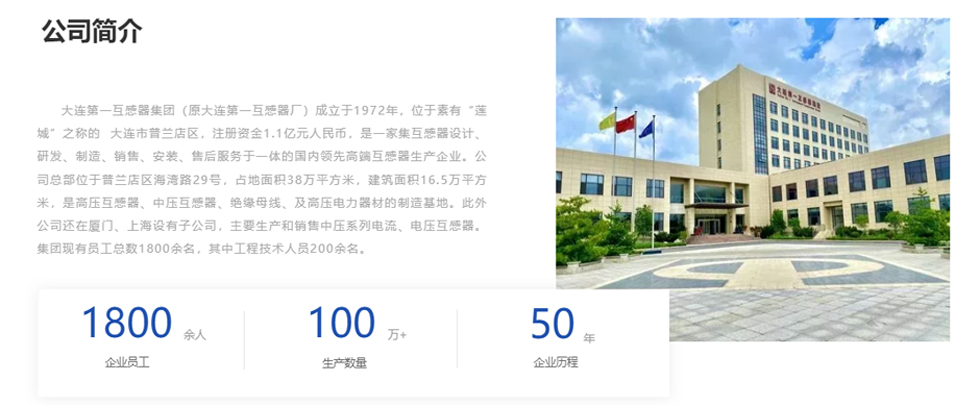 大連第一互感器集團(tuán)（原大連第一互感器廠）成立于1972年，位于素有&ldquo;蓮城&rdquo;之稱的  大連市普蘭店區(qū)，注冊(cè)資金1.1億元人民幣，是一家集互感器設(shè)計(jì)、研發(fā)、制造、銷售、安裝、售后服務(wù)于一體的國(guó)內(nèi)領(lǐng)先高端互感器生產(chǎn)企業(yè)。公司總部位于普蘭店區(qū)海灣路29號(hào)，占地面積38萬(wàn)平方米，建筑面積16.5萬(wàn)平方米，是高壓互感器、中壓互感器、絕緣母線、及高壓電力器材的制造基地。此外公司還在廈門、上海設(shè)有子公司，主要生產(chǎn)和銷售中壓系列電流、電壓互感器。集團(tuán)現(xiàn)有員工總數(shù)1800余名，其中工程技術(shù)人員200余名。